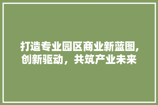 打造专业园区商业新蓝图,创新驱动，共筑产业未来