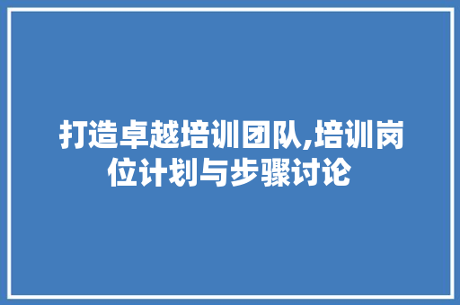 打造卓越培训团队,培训岗位计划与步骤讨论