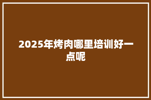 2025年烤肉哪里培训好一点呢 商业文稿
