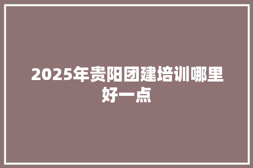2025年贵阳团建培训哪里好一点