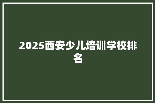 2025西安少儿培训学校排名 工作报告
