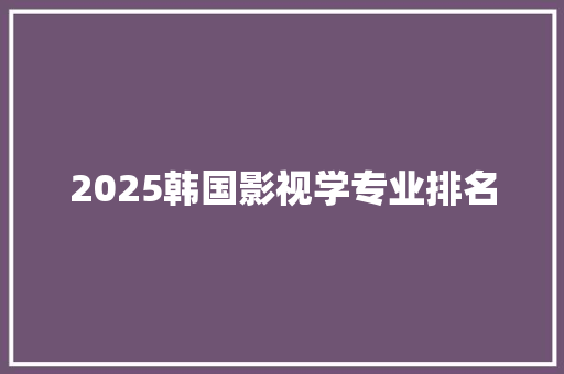 2025韩国影视学专业排名 生活感悟 2025韩国影视学专业排名 生活感悟