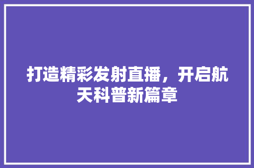 打造精彩发射直播，开启航天科普新篇章
