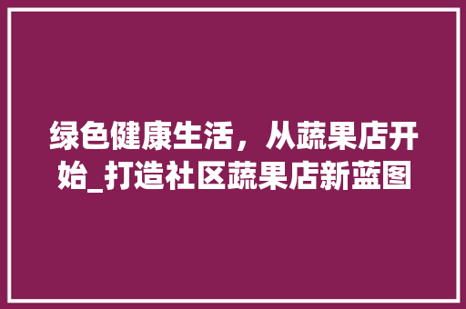 绿色健康生活，从蔬果店开始_打造社区蔬果店新蓝图