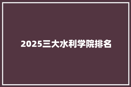 2025三大水利学院排名 工作类