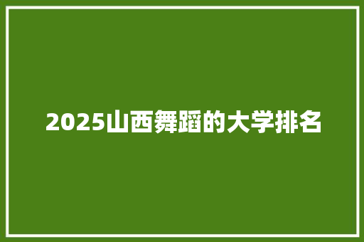 2025山西舞蹈的大学排名 生活类