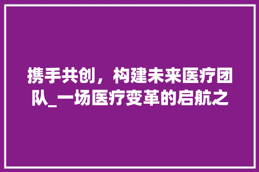 携手共创，构建未来医疗团队_一场医疗变革的启航之旅