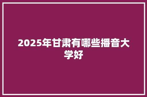 2025年甘肃有哪些播音大学好 工作报告