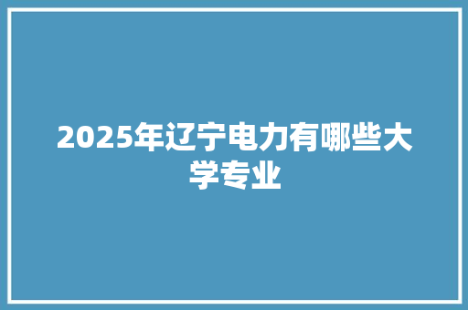 2025年辽宁电力有哪些大学专业 生活感悟