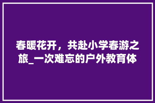 春暖花开，共赴小学春游之旅_一次难忘的户外教育体验
