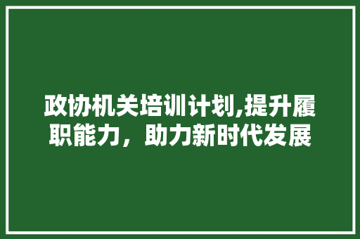 政协机关培训计划,提升履职能力，助力新时代发展