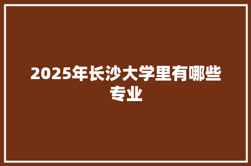 2025年长沙大学里有哪些专业