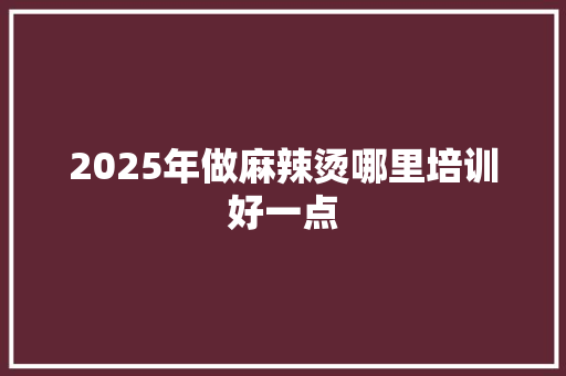 2025年做麻辣烫哪里培训好一点 生活随笔