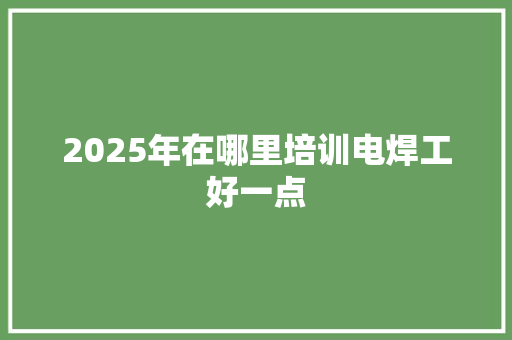 2025年在哪里培训电焊工好一点