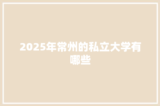 2025年常州的私立大学有哪些 生活类