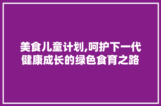 美食儿童计划,呵护下一代健康成长的绿色食育之路