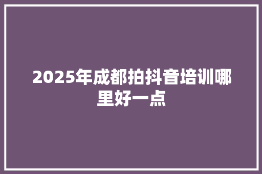 2025年成都拍抖音培训哪里好一点 工作报告