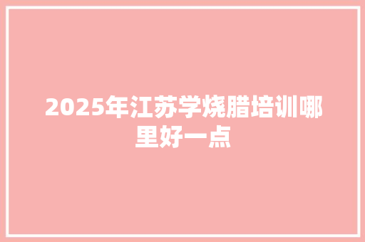 2025年江苏学烧腊培训哪里好一点 生活感悟