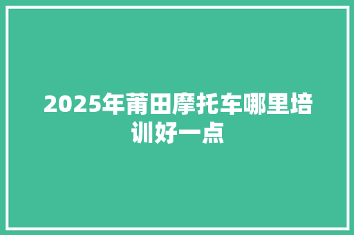 2025年莆田摩托车哪里培训好一点