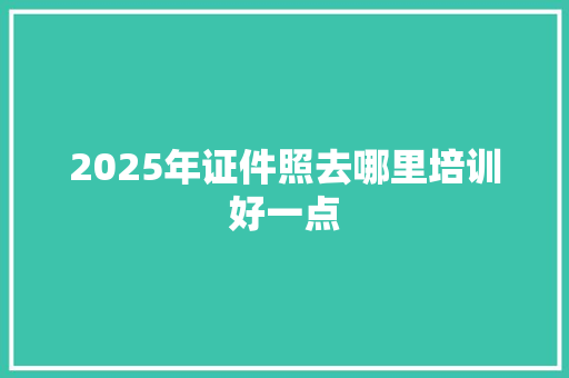 2025年证件照去哪里培训好一点 特写稿