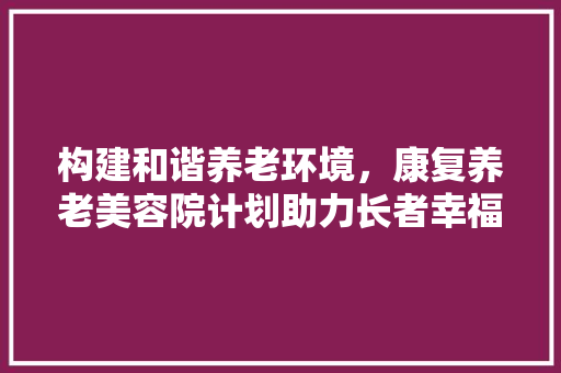 构建和谐养老环境，康复养老美容院计划助力长者幸福晚年 生活感悟