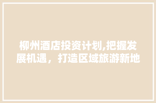 柳州酒店投资计划,把握发展机遇，打造区域旅游新地标