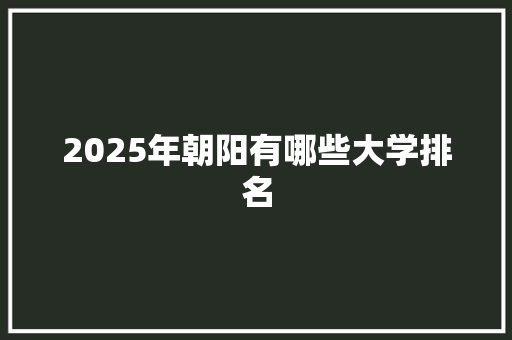 2025年朝阳有哪些大学排名 特写稿