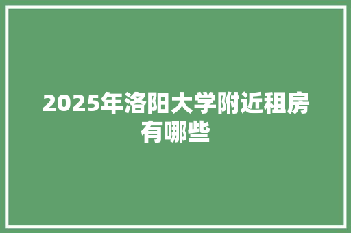 2025年洛阳大学附近租房有哪些 工作报告