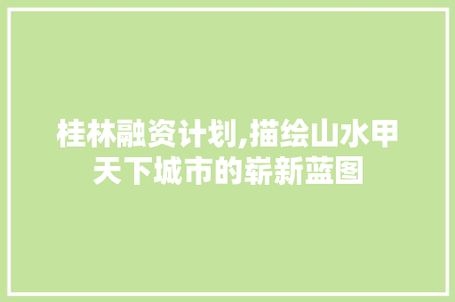 桂林融资计划,描绘山水甲天下城市的崭新蓝图