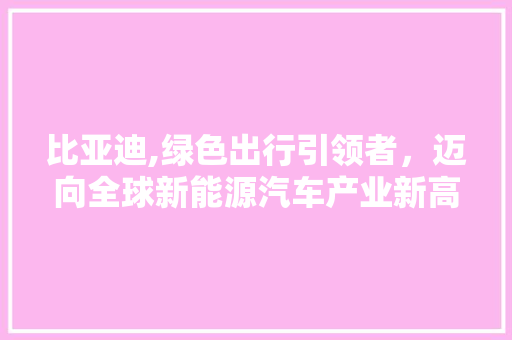 比亚迪,绿色出行引领者，迈向全球新能源汽车产业新高峰
