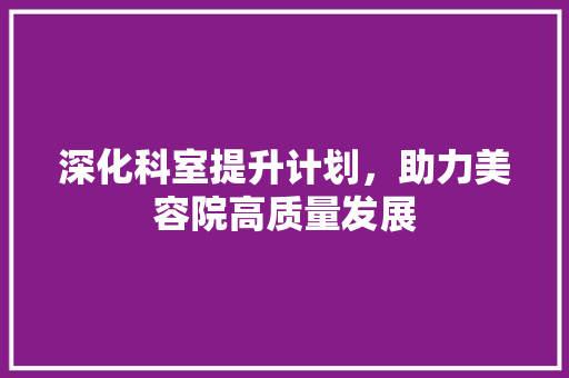 深化科室提升计划，助力美容院高质量发展