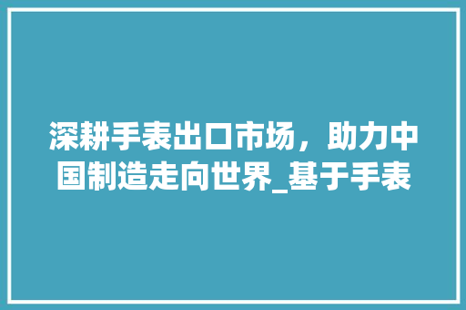 深耕手表出口市场，助力中国制造走向世界_基于手表出口计划的分析与展望