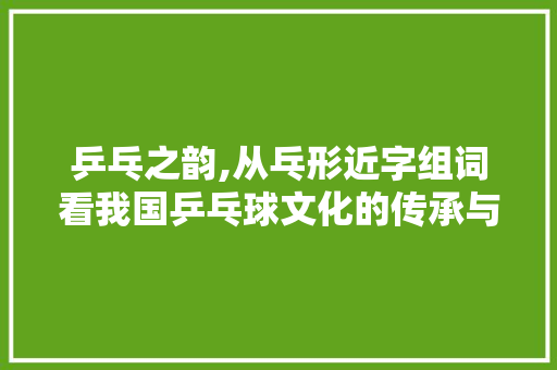 乒乓之韵,从乓形近字组词看我国乒乓球文化的传承与发展 工作类