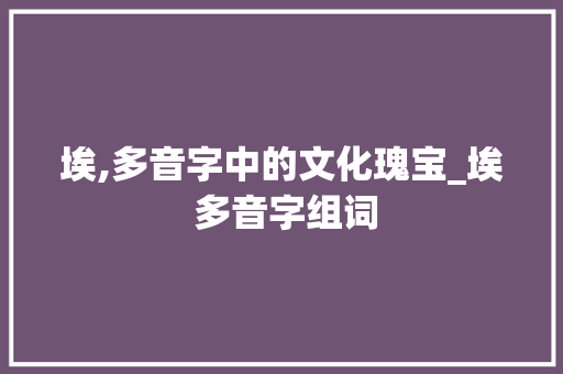 埃,多音字中的文化瑰宝_埃 多音字组词 生活类