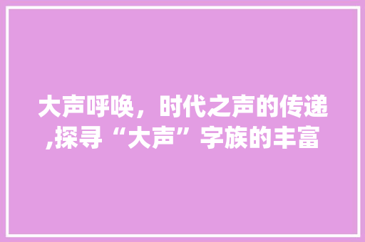 大声呼唤，时代之声的传递,探寻“大声”字族的丰富内涵_大声有哪些字组词