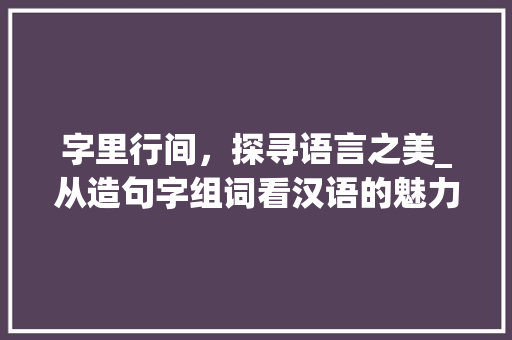 字里行间，探寻语言之美_从造句字组词看汉语的魅力