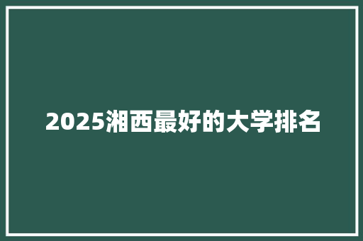 2025湘西最好的大学排名 生活随笔