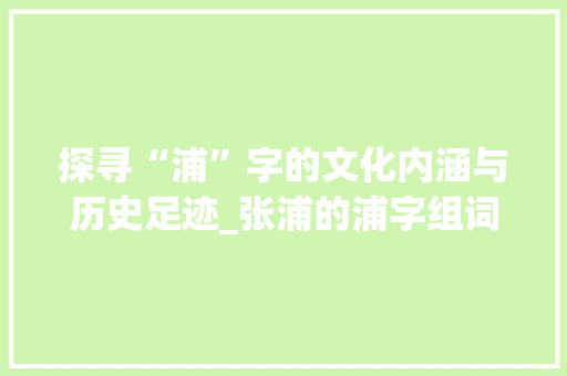 探寻“浦”字的文化内涵与历史足迹_张浦的浦字组词 生活随笔