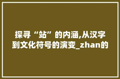探寻“站”的内涵,从汉字到文化符号的演变_zhan的拼音汉字组词