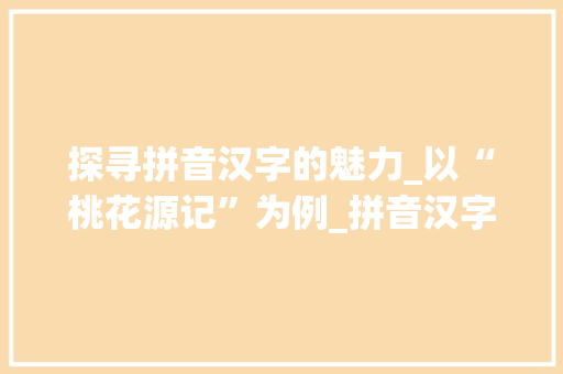 探寻拼音汉字的魅力_以“桃花源记”为例_拼音汉字组词带图片