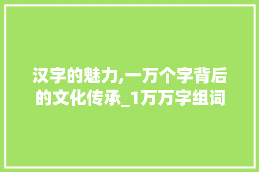汉字的魅力,一万个字背后的文化传承_1万万字组词