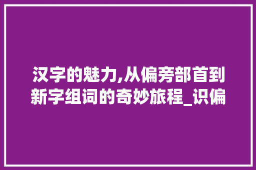 汉字的魅力,从偏旁部首到新字组词的奇妙旅程_识偏旁组成新字组词