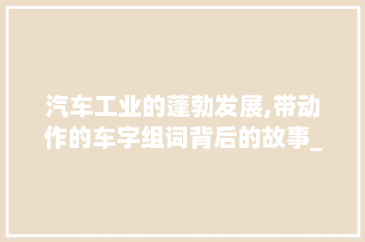 汽车工业的蓬勃发展,带动作的车字组词背后的故事_带动作的车字组词