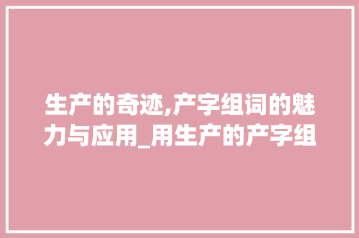 生产的奇迹,产字组词的魅力与应用_用生产的产字组词造句 生活感悟