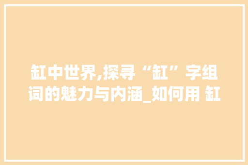 缸中世界,探寻“缸”字组词的魅力与内涵_如何用 缸 字组词造句