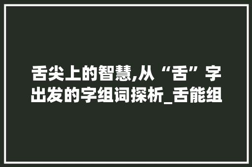 舌尖上的智慧,从“舌”字出发的字组词探析_舌能组成什么字组词