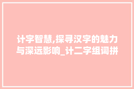 计字智慧,探寻汉字的魅力与深远影响_计二字组词拼音 工作报告