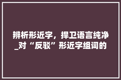 辨析形近字，捍卫语言纯净_对“反驳”形近字组词的理性讨论_反驳的形近字组词