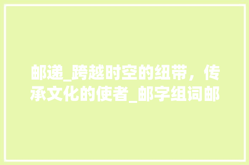 邮递_跨越时空的纽带，传承文化的使者_邮字组词邮递对不对