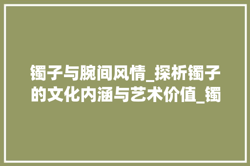 镯子与腕间风情_探析镯子的文化内涵与艺术价值_镯子的形近字组词